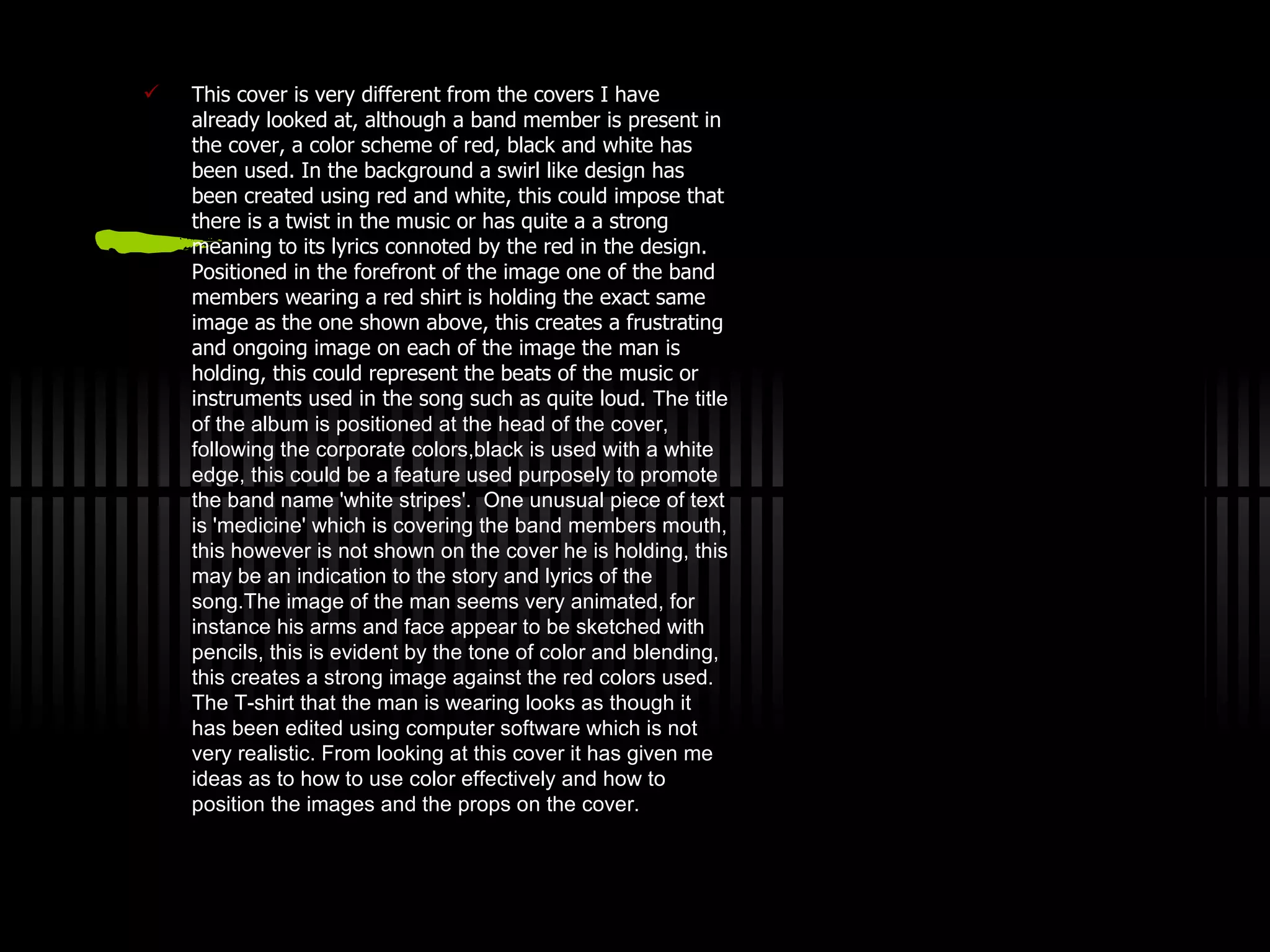 This cover is very different from the covers  I  have already looked at, although a band member is present in the cover, a color scheme of red, black and white has been used. In the background a swirl like design has been created using red and white, this could impose that there is a twist in the music  o r has quite a a strong meaning to its lyrics  c onnoted by the red in the design. Positioned in the forefront of the image one  o f the band members wearing a red shirt is  h olding the exact same image as the one shown  a bove, this creates a frustrating and  o ngoing image on each of the image the man is  h olding, this could represent the beats of the music or  i nstruments  u sed  i n the song such as quite loud.   The title of the album is  p ositioned at the  h ead of the cover,  f ollowing the corporate  c olors ,b lack  i s used with a  w hite edge, this could be a  f eature used purposely to promote the band name 'white stripes'.   One unusual piece of text is 'medicine' which is covering the band members mouth, this however is not shown on the cover he is holding, this may be an indication to the story and lyrics of the song.The image of the man seems very animated, for instance his arms and face  a ppear  t o be sketched with pencils, this is evident by the tone of  c olor  a nd blending, this creates a strong image against the red colors used.  T he T-shirt that the man is wearing looks as though it has been edited using computer software which is not very realistic.   From looking at this cover it has given me ideas as to how to use  c olor  e ffectively and how to position the images and the props on the cover. 