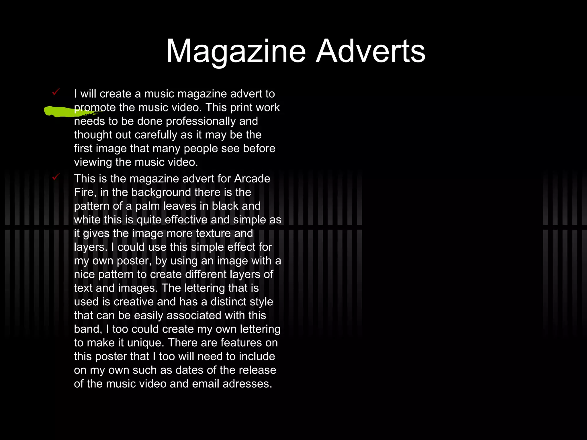 Magazine Adverts I will create a music magazine advert  to promote the music video. This print work needs to be done  p rofessionally  a nd thought out carefully as it may be the first image that many people see before viewing the music video. This is the magazine advert for Arcade Fire, in the background there is the  p attern  o f a palm leaves in black and white this is quite effective and simple as it gives the image more texture and layers. I could use this simple effect for my own poster, by using an image with a nice pattern to create different layers of text and images.  T he lettering  t hat  i s used is creative and has a distinct style that can be easily associated with this band, I too could create my own lettering to make it unique.  T here are features on this poster that I too will need to include on my own such as dates of the release of the music video and email adresses. 