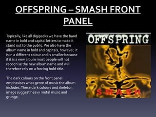 OFFSPRING – SMASH FRONT
PANEL
Typically, like all digipacks we have the band
name in bold and capital letters to make it
stand out to the public. We also have the
album name in bold and capitals, however, it
is in a different colour and is smaller because
if it is a new album most people will not
recognise the new album name and will
therefore rely on a forcing bold title.
The dark colours on the front panel
emphasises what genre of music the album
includes. These dark colours and skeleton
image suggest heavy metal music and
grunge.

 