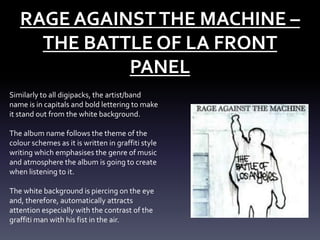 RAGE AGAINST THE MACHINE –
THE BATTLE OF LA FRONT
PANEL
Similarly to all digipacks, the artist/band
name is in capitals and bold lettering to make
it stand out from the white background.

The album name follows the theme of the
colour schemes as it is written in graffiti style
writing which emphasises the genre of music
and atmosphere the album is going to create
when listening to it.
The white background is piercing on the eye
and, therefore, automatically attracts
attention especially with the contrast of the
graffiti man with his fist in the air.

 