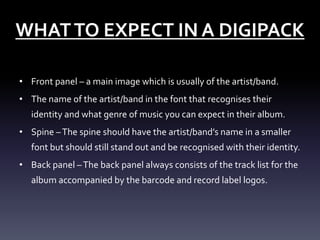 WHAT TO EXPECT IN A DIGIPACK
• Front panel – a main image which is usually of the artist/band.
• The name of the artist/band in the font that recognises their
identity and what genre of music you can expect in their album.
• Spine – The spine should have the artist/band’s name in a smaller
font but should still stand out and be recognised with their identity.
• Back panel – The back panel always consists of the track list for the
album accompanied by the barcode and record label logos.

 