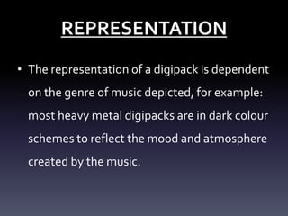 REPRESENTATION
• The representation of a digipack is dependent
on the genre of music depicted, for example:
most heavy metal digipacks are in dark colour
schemes to reflect the mood and atmosphere

created by the music.

 