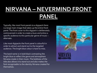 NIRVANA – NEVERMIND FRONT
PANEL
Typically, like most front panels to a digipack there
is a large main image that takes up the entire front
panel. The front cover to this digipack is deliberately
controversial in order to create a buzz and entice a
specific audience to this particular genre of music –
alternate.
Like most digipacks the front panel is colourful in
order to attract and stand out to the targeted
audience. The bright blue colour is hard to miss.
The band name is in bold black contrasting the
bright blue to reflect the genre and atmosphere
Nirvana create in their music. The boldness of the
title also allows it to stand out and also makes the
font recognisable to the identity Nirvana created for
themselves.

 