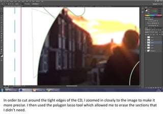 In order to cut around the tight edges of the CD, I zoomed in closely to the image to make it
more precise. I then used the polygon lasso tool which allowed me to erase the sections that
I didn’t need.
 