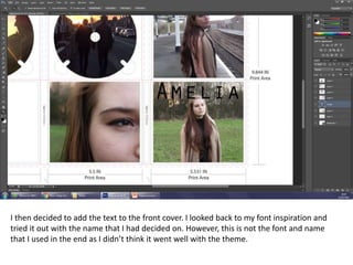 I then decided to add the text to the front cover. I looked back to my font inspiration and
tried it out with the name that I had decided on. However, this is not the font and name
that I used in the end as I didn’t think it went well with the theme.
 