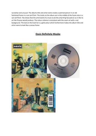 iscreative and unusual. The albums title and artist name creates a portrait picture in an old
fashioned frame in a san serif font. The tracks on the album are in the middle of the frame also in a
san serif font. The shows that the artist wants his music to be the only thing focused on as in like its
art like Picasso would produce. The colour scheme is consistent with the cover art with a red
background. The text on the track list is a gold colour which furthermore makes the album title and
artist name to look like a canvas frame

Oasis Definitely Maybe

 