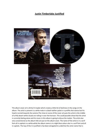 Justin Timberlake Justified

The album cover art is dimly lit maybe which creates a little bit of darkness in the songs on the
album. The artist is present is a white male in a black leather jacket in a profile shot stance but his
head is turned towards the camera.The mise en scene of the cover art puts the artist in the middle
of a hilly desert while clouds are rolling in over the horizion. This could possible show that the artist
is currently feeling alone and his music in this album is going to discus the matter. The artist also
very conventional as the album title are put on the album cover. The name of the artist is in a serif
font all in capitals in a white while the album name is in a light blue colour also in a serif font and all
in capitals. The top of the t in justified is has been elongated to underline the artist name that is

 