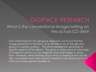 From initial research into girl group digipacks, we found that the
image presented of the front cover tended to be of the girls as a
group in a certain position. This either represented girl power or
specific aspects of the album. This gave us many ideas of what type
of images to use for our own digipack and what angles to shoot
from. However, when thinking about what to display on the actual
disk, we realised that more research needed to be done in terms of
what our chosen genre complies to.
 