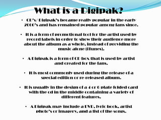 What is a Digipak?
 • CD’s/ Digipak’s became really popular in the early
  2000’s and has remained popular among fans since.

• It is a form of promotional tool for the artist used by
   record labels in order to show their audience more
  about the album as a whole, instead of providing the
                   music alone (iTunes).

 • A Digipak is a form of CD box that is used by artist
                and created for the fans.

  • It is most commonly used during the release of a
           special edition or re-released album.

• It is usually in the design of a 4 or 6 plate folded card
     with the cd in the middle containing a variety of
                     different features.

  • A Digipak may include a DVD, lyric book, artist
       photo’s or imagery, and a list of the songs.
 