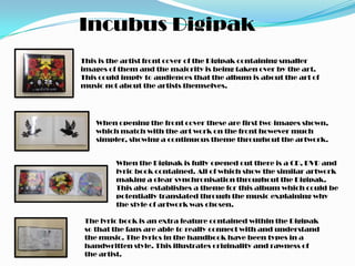 Incubus Digipak
This is the artist front cover of the Digipak containing smaller
images of them and the majority is being taken over by the art.
This could imply to audiences that the album is about the art of
music not about the artists themselves.




    When opening the front cover these are first two images shown,
    which match with the art work on the front however much
    simpler, showing a continuous theme throughout the artwork.


         When the Digipak is fully opened out there is a CD, DVD and
         lyric book contained. All of which show the similar artwork
         making a clear synchronisation throughout the Digipak.
         This also establishes a theme for this album which could be
         potentially translated through the music explaining why
         the style of artwork was chosen.

 The lyric book is an extra feature contained within the Digipak
 so that the fans are able to really connect with and understand
 the music. The lyrics in the handbook have been types in a
 handwritten style. This illustrates originality and rawness of
 the artist.
 