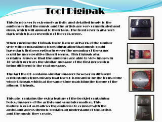 Tool Digipak
This front cover is extremely artistic and detailed imply to the
audiences that the music and the artists are very complicated and
deep, which will appeal to their fans. The front cover is also very
dark which is a convention of the rock genre.

When opening the Digipak there is more artwork of the similar
style with contrasting colours illustrating that music could
have dark first perception however the meaning of the songs
could be more positive than it seems. This Digipak also
contains lenses so that the audience are able to view images in
3D which portrays the similar message of the first perception
being different to the real message.

The fact the CD contains similar imagery however in different
contrasting colours means that the CD is meant to be the focus of the
whole Digipak which at the same time matching the theme of the
album/ Digipak.



This also contains the extra feature of the booklet containing
lyrics, imagery of the artists and song information. This
feature is good as it allows the audience to connect with the
artist and allows them to contain an understand of the artists
and the music they create.
 