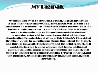 My Digipak

   My group and I will be creating a Digipak to go alongside our
 artists music video and website. The Digipak will contain a CD
and the extra features that many other artists use such as artist
  imagery, lyrics and a DVD of the music video. This will help to
    promote the artist among his audience and give the fans
     something extra which cannot be provided with online
downloading. From looking at other artists Digipak’s it is evident
that their should be a continuous theme throughout the Digipak
and this will make all of the features and the artist connected. It
   would also be good to chose a theme that had a subliminal
 message about the music or the artist within our Digipak as it
would be another form of understanding between the artist and
 the audience. Also it could potentially make the Digipak more
                            appealing.
 