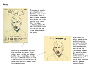 Foals
This poster is used to
promote a tour the
band are going on and
includes the dates of
each location, however
you can see that it does
use the same image
from their album
‘Antidotes’, also in the
left hand bottom corner
you can see that the
poster also promotes
the album.

Both colour schemes are light, with
little use of the typical dark urban
colours apart from the text is black
but this makes it stand out from the
background. The other colours used
is the multi-colouring mouth which is
just a mess of colours placed inside
the drawings mouth.

The cover of this
album is very simple
as it just looks like
some school kid has
drawn a man on the
front of some paper,
you can see this
because the drawing
is a tad out of place.
The images also
comes across as quite
creepy due to its
mouth being filled with
loads of colours
instead of teeth.

 