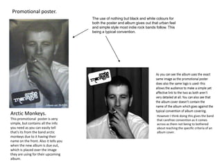 Promotional poster.
The use of nothing but black and white colours for
both the poster and album gives out that urban feel
and simple style most indie rock bands follow. This
being a typical convention.

Arctic Monkeys.
This promotional poster is very
simple, but contains all the info
you need as you can easily tell
that’s its from the band arctic
monkeys due to it having their
name on the front. Also it tells you
when the new album is due out,
which is placed over the image
they are using for their upcoming
album.

However I think doing this gives the band
that carefree convention as it comes
across as them not being to bothered
about reaching the specific criteria of an
album cover.

 