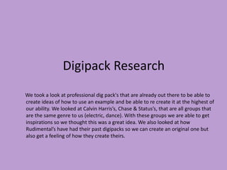 Digipack Research 
We took a look at professional dig pack's that are already out there to be able to 
create ideas of how to use an example and be able to re create it at the highest of 
our ability. We looked at Calvin Harris’s, Chase & Status’s, that are all groups that 
are the same genre to us (electric, dance). With these groups we are able to get 
inspirations so we thought this was a great idea. We also looked at how 
Rudimental’s have had their past digipacks so we can create an original one but 
also get a feeling of how they create theirs. 
 