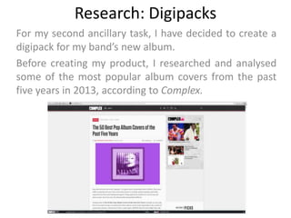 Research: Digipacks
For my second ancillary task, I have decided to create a
digipack for my band’s new album.
Before creating my product, I researched and analysed
some of the most popular album covers from the past
five years in 2013, according to Complex.
 