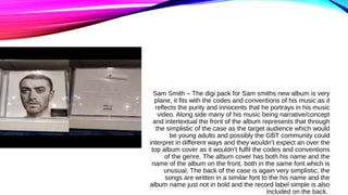 Sam Smith – The digi pack for Sam smiths new album is very
plane, it fits with the codes and conventions of his music as i...