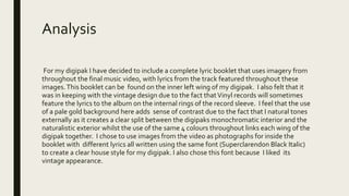 Analysis
For my digipak I have decided to include a complete lyric booklet that uses imagery from
throughout the final music video, with lyrics from the track featured throughout these
images.This booklet can be found on the inner left wing of my digipak. I also felt that it
was in keeping with the vintage design due to the fact thatVinyl records will sometimes
feature the lyrics to the album on the internal rings of the record sleeve. I feel that the use
of a pale gold background here adds sense of contrast due to the fact that I natural tones
externally as it creates a clear split between the digipaks monochromatic interior and the
naturalistic exterior whilst the use of the same 4 colours throughout links each wing of the
digipak together. I chose to use images from the video as photographs for inside the
booklet with different lyrics all written using the same font (Superclarendon Black Italic)
to create a clear house style for my digipak. I also chose this font because I liked its
vintage appearance.
 