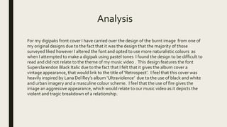 Analysis
For my digipaks front cover I have carried over the design of the burnt image from one of
my original designs due to the fact that it was the design that the majority of those
surveyed liked however I altered the font and opted to use more naturalistic colours as
when I attempted to make a digipak using pastel tones I found the design to be difficult to
read and did not relate to the theme of my music video . This design features the font
Superclarendon Black Italic due to the fact that I felt that it gives the album cover a
vintage appearance, that would link to the title of ‘Retrospect’. I feel that this cover was
heavily inspired by Lana Del Rey’s album ‘Ultraviolence’ due to the use of black and white
and urban imagery and a masculine colour scheme. I feel that the use of fire gives the
image an aggressive appearance, which would relate to our music video as it depicts the
violent and tragic breakdown of a relationship.
 