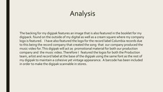 Analysis
The backing for my digipak features an image that is also featured in the booklet for my
digipack. found on the outside of my digital as well as a cream square where my company
logo is featured. I have also featured the logo for the record label Columbia records due
to this being the record company that created the song that our company produced the
music video for.This digipak will act as promotional material for both our production
company and the music video.Therefore I featured the logos for both the Production
team, artist and record label at the base of the digipak using the same font as the rest of
my digipak to maintain a cohesive yet vintage appearance. A barcode has been included
in order to make the digipak scannable in stores.
 