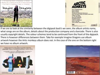 If we are to look at the similarity between the digipack back’s we seen, the album artists name, 
what songs are on the album, details about the production company and a barcode. There is also 
usually copyright details. The colour schemes tend to be continued from the front of the digipack. 
There is however differences between them. Take for example Imagine Dragons use album 
artwork however the Artic monkeys album does not. In the case of the one on the bottom right 
we have no album artwork. 
