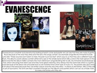 EVANESCENCE Evanescence is another rock band but by looking at each cover and poster we can see that they are more of gothic Rock because of the way they dress and the lyrics the songs contain. For example songs like My Immortal include  Lyrics like “These wounds won't seem to heal, this pain is just too real ”  which says to us that they are a different type of Rock. The albums covers always contain either Amy Lee or the whole band which tells us she is the main person in the  Band and the first album Fallen contains the most well known songs like Bring Me To Life, My Immortal and Everybody’s Fool, which are songs that seem sad and they have great meaning. Amy always has the same look which is a gothic Look because of her black hair and pale face so we instantly know what type of music it is. The posters also give away A lot about the band because they use similar colours and the way they dress – in black or old fashion, tells us they are A sort of rock band. The fonts are kept consistent through out the albums and posters which can act as a trade mark  So every one knows who they are. 