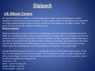 Digipack UK Album Covers An important factor to consider in vertical integration is album covers. Knowing your market imperative to know how to sell your product. In order to gain a better knowledge we have identified our target audience based on genre of music we feel our track applies to, to today&apos;s market. That genre of music for the UK would be covered as Grime.  Grime an overview Grime is a new genre of music which has only really been started to become established since late 2008, so is a growing market. Grime is an advancement on Garage, with a much harder bass line, but where the artist is able to incorporate a mixture of different sounds ranging from R&B to Hip-Hop to even Rock. An example of this would be London Underground by Bashy. (posted below) In this track you can see the influences of other genres of music, in particular the feel for rock music, or even heavy metal. This combined with the UK interpretation of rap gives a very unique style. Having identified the genre of music, it is now possible to start thinking about album covers. To do this, it is also imperative to know your market. The first approach to take is to look at how the UK Grime Scene designs its covers and to identify common traits in all of them. The four album covers I therefore am going to be looking at are  Chipmunk – I am  Bashy – Catch me if you can Master Shortie – A.D.H.D Tinchy Stryder – Catch 22 