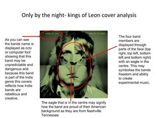 Only by the night- kings of Leon cover analysis As you can see the bands name is displayed as cctv or computer font showing that this band may be unpredictable and dangerous and because this band is part of the Indie genre this covers reflects how Indie bands are rebellious and creative.  The four band members are displayed through parts of the face (top right, top left, bottom left and bottom right) with an eagle in the centre. This may symbolise the bands freedom and ability to create experimental music. The eagle that is in the centre may signify how the band are proud of their American background as they are from Nashville Tennessee  