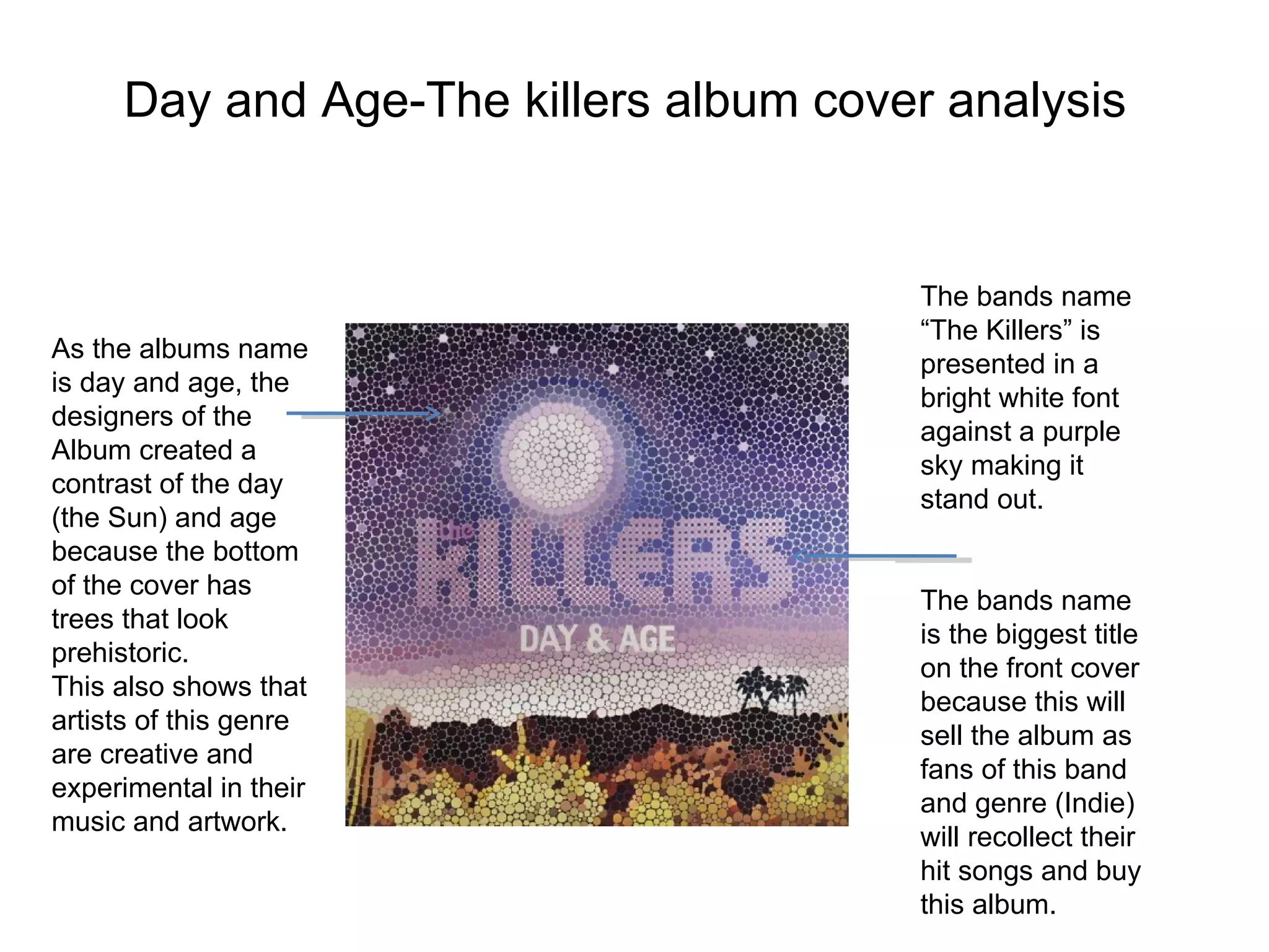 Day and Age-The killers album cover analysis As the albums name is day and age, the designers of the  Album created a contrast of the day (the Sun) and age because the bottom of the cover has  trees that look prehistoric. This also shows that artists of this genre are creative and experimental in their music and artwork.  The bands name “The Killers” is presented in a bright white font against a purple sky making it stand out. The bands name is the biggest title on the front cover because this will sell the album as fans of this band and genre (Indie) will recollect their hit songs and buy this album. 