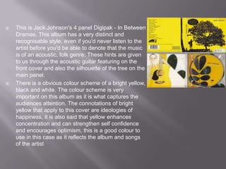    This is Jack Johnson's 4 panel Digipak - In Between
    Dramas. This album has a very distinct and
    recognisable style, even if you'd never listen to the
    artist before you'd be able to denote that the music
    is of an acoustic, folk genre. These hints are given
    to us through the acoustic guitar featuring on the
    front cover and also the silhouette of the tree on the
    main panel.
   There is a obvious colour scheme of a bright yellow,
    black and white. The colour scheme is very
    important on this album as it is what captures the
    audiences attention. The connotations of bright
    yellow that apply to this cover are ideologies of
    happiness, it is also said that yellow enhances
    concentration and can strengthen self confidence
    and encourages optimism, this is a good colour to
    use in this case as it reflects the album and songs
    of the artist
 