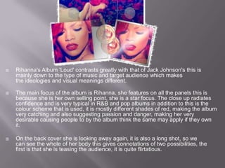    Rihanna's Album 'Loud' contrasts greatly with that of Jack Johnson's this is
    mainly down to the type of music and target audience which makes
    the ideologies and visual meanings different.

   The main focus of the album is Rihanna, she features on all the panels this is
    because she is her own selling point, she is a star focus. The close up radiates
    confidence and is very typical in R&B and pop albums in addition to this is the
    colour scheme that is used, it is mostly different shades of red, making the album
    very catching and also suggesting passion and danger, making her very
    desirable causing people to by the album think the same may apply if they own
    it.

   On the back cover she is looking away again, it is also a long shot, so we
    can see the whole of her body this gives connotations of two possibilities, the
    first is that she is teasing the audience, it is quite flirtatious.
 