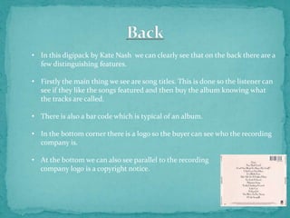 • In this digipack by Kate Nash we can clearly see that on the back there are a
  few distinguishing features.

• Firstly the main thing we see are song titles. This is done so the listener can
  see if they like the songs featured and then buy the album knowing what
  the tracks are called.

• There is also a bar code which is typical of an album.

• In the bottom corner there is a logo so the buyer can see who the recording
  company is.

• At the bottom we can also see parallel to the recording
  company logo is a copyright notice.
 