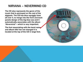NIRVANA – NEVERMIND CD
The CD also represents the genre of the
music that is portrayed on the rest of the
digipack. The CD has blue squiggly lines
all over it, to merge into the front and back
panels design of the big blue sea and it
automatically associates with the album
‘Nevermind’ – which is very important.
The font associating with the band name
and album title has not changed it is
located at the top of the CD in large font.

 