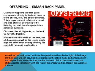 OFFSPRING – SMASH BACK PANEL
Like many digipacks the back panel
corresponds directly to the front panel in
terms of style, font, and colour schemes.
This is important as it reflects the mood
and type of music your going to be
listening too, and therefore pinpoints a
particular audience.

Of course, like all digipacks, on the back
we have the tracklist.
We also have a bar code on the back, like
all digipacks, as well as the record labels
logo and some small writing labelling the
copyright rules and legal matters.

As well as the back panel, we have the spine located on the far right of the image.
On the spine, we can see, like most digipacks the album name and artist name in
the original fonts in smaller font, so that is able to fit into the small space, but
still associate completely with the rest of the artists work and target the audience
it wants.

 