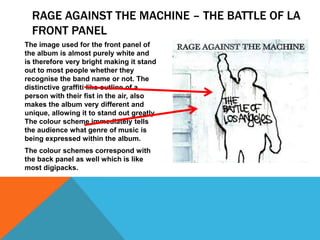 RAGE AGAINST THE MACHINE – THE BATTLE OF LA
FRONT PANEL
The image used for the front panel of
the album is almost purely white and
is therefore very bright making it stand
out to most people whether they
recognise the band name or not. The
distinctive graffiti like outline of a
person with their fist in the air, also
makes the album very different and
unique, allowing it to stand out greatly.
The colour scheme immediately tells
the audience what genre of music is
being expressed within the album.
The colour schemes correspond with
the back panel as well which is like
most digipacks.

 
