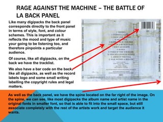 RAGE AGAINST THE MACHINE – THE BATTLE OF
LA BACK PANEL
Like many digipacks the back panel
corresponds directly to the front panel
in terms of style, font, and colour
schemes. This is important as it
reflects the mood and type of music
your going to be listening too, and
therefore pinpoints a particular
audience.
Of course, like all digipacks, on the
back we have the tracklist.
We also have a bar code on the back,
like all digipacks, as well as the record
labels logo and some small writing
labelling the copyright rules and legal
matters.
As well as the back panel, we have the spine located on the far right of the image. On
the spine, we can see, like most digipacks the album name and artist name in the
original fonts in smaller font, so that is able to fit into the small space, but still
associate completely with the rest of the artists work and target the audience it
wants.

 
