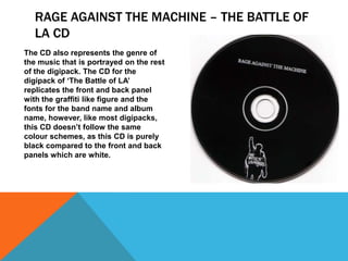 RAGE AGAINST THE MACHINE – THE BATTLE OF
LA CD
The CD also represents the genre of
the music that is portrayed on the rest
of the digipack. The CD for the
digipack of ‘The Battle of LA’
replicates the front and back panel
with the graffiti like figure and the
fonts for the band name and album
name, however, like most digipacks,
this CD doesn’t follow the same
colour schemes, as this CD is purely
black compared to the front and back
panels which are white.

 