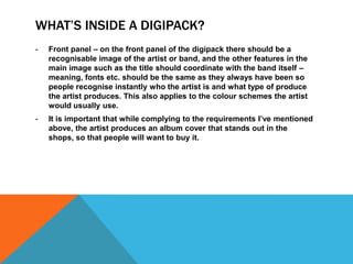 WHAT’S INSIDE A DIGIPACK?
-

Front panel – on the front panel of the digipack there should be a
recognisable image of the artist or band, and the other features in the
main image such as the title should coordinate with the band itself –
meaning, fonts etc. should be the same as they always have been so
people recognise instantly who the artist is and what type of produce
the artist produces. This also applies to the colour schemes the artist
would usually use.

-

It is important that while complying to the requirements I’ve mentioned
above, the artist produces an album cover that stands out in the
shops, so that people will want to buy it.

 