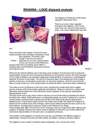 The digipack of Rihanna’s LOUD album,
released in November 2010.
There is an iconic colour repeated
throughout this digipack, which is red,
seen in her hair, lips and roses used as
props. This colour reflects both love and
sex.
There are three main images; on the front cover,
inside and back cover are fairly contrasting in what
they represent. The inside cover
(image 1) has the red roses in
particular are an iconic representation
of love and romance while Rihanna is
wearing white items of clothing which reflect a
wedding dress which therefore represents romance
and long term love.
Where as the minimal clothing worn in the back cover (image 2) of shorts and a bra is seductive
representative of sex and thus characterises Rihanna is a provocative manner. Her body language
in this image is flirtatious yet reserved suggesting a representation of submission; a stereotypical
depiction of women in the media. The use of an American flag in the background of this image is
patriotic of America, and therefore would pull in an American audience, of which most of her fan
base in mostly made up of, and a large section of where this album would have been marketed at.
The make up worn by Rihanna on the front cover, including the scarlet red lip stick suggest,
passion and lust while the long fake eyelashes are flirtatious. Rihanna’s red hair is a unique and
alternative fashion statement, which becomes a binary opposite of the previous stereotypical
representations of her.
The back cover uses a long shot in order to see the as much of the artist as possible and well as
the hotel room setting. Placing Rihanna is a setting that people are used to seeing her in as this is
a place where musicians have to spend much of their time while being seen by thousands of
people at once. A long shot is again used for the inside cover image, this allows the image to be
placed into the context of love and marriage, where as the setting congrats the back cover as it is
shot outdoors, amongst nature where as image 2 see’s Rihanna on a stage.
These images both differ from the front cover, showing a close up image of the artist. Allowing the
audience to identify Rihanna.The indirect mode of address on the front cover further reflects the
submissive representation on the back cover, as explored previously.
The narrative of this digipack is romantic love and sex, and therefore the different stages of
relationships. However the order and other details are hidden; causing a narrative enigma.
This digipack is very modern of western ideas of popularity, love, women and music.
RIHANNA - LOUD digipack analysis
Image 1
Image 2
 