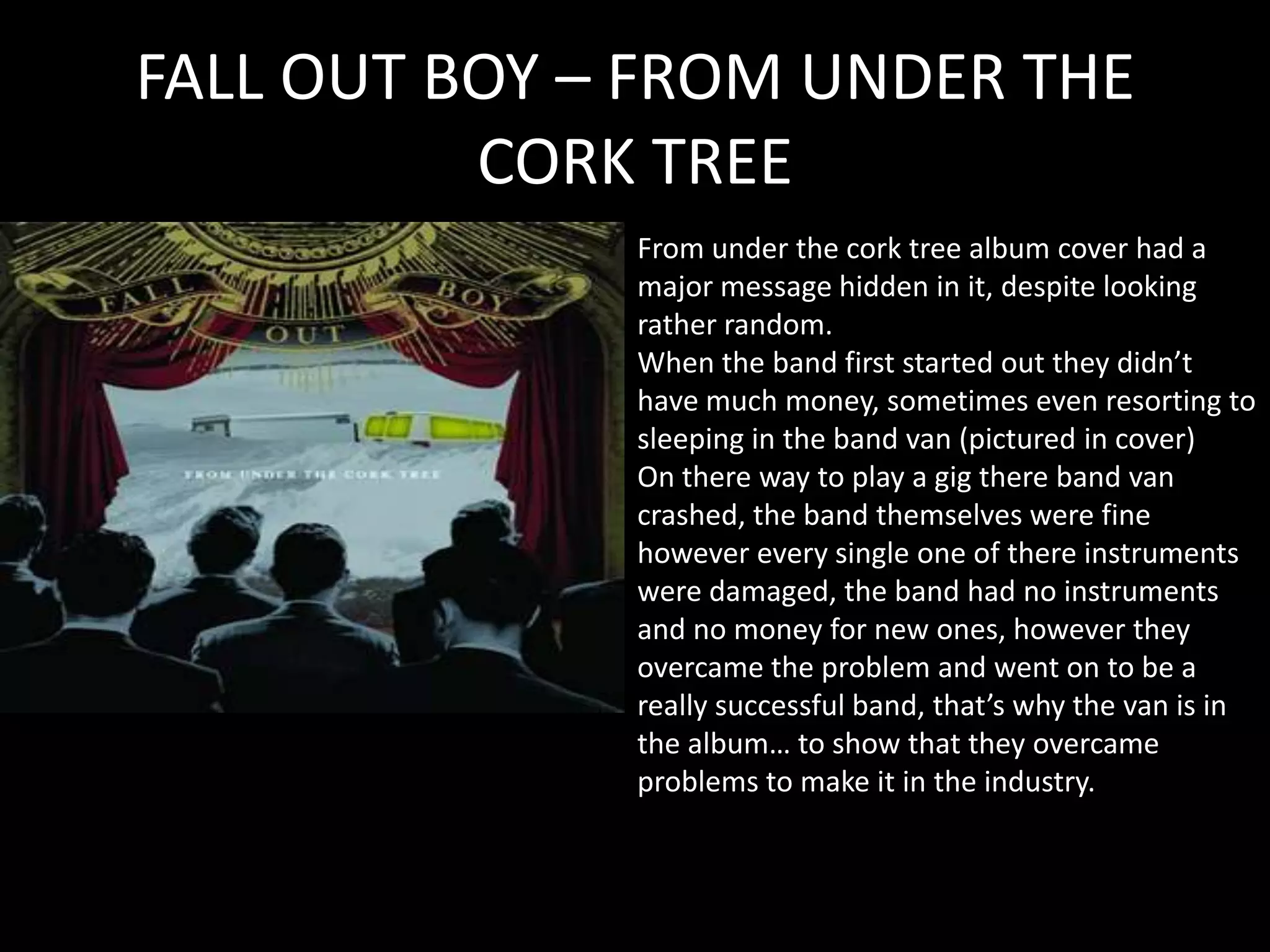 FALL OUT BOY – FROM UNDER THE CORK TREEFrom under the cork tree album cover had a major message hidden in it, despite looking rather random.When the band first started out they didn’t have much money, sometimes even resorting to sleeping in the band van (pictured in cover)On there way to play a gig there band van crashed, the band themselves were fine however every single one of there instruments were damaged, the band had no instruments and no money for new ones, however they overcame the problem and went on to be a really successful band, that’s why the van is in the album… to show that they overcame problems to make it in the industry.