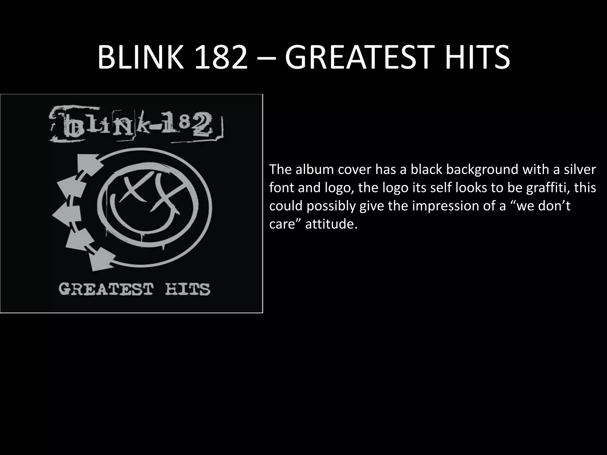 BLINK 182 – GREATEST HITS The album cover has a black background with a silver font and logo, the logo its self looks to be graffiti, this could possibly give the impression of a “we don’t care” attitude.