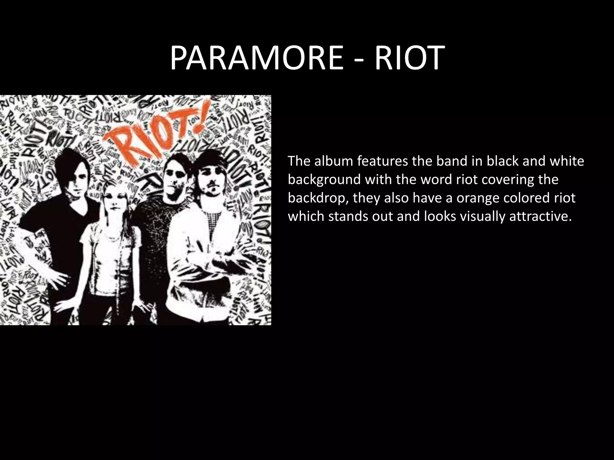 PARAMORE - RIOTThe album features the band in black and white background with the word riot covering the backdrop, they also have a orange colored riot which stands out and looks visually attractive. 