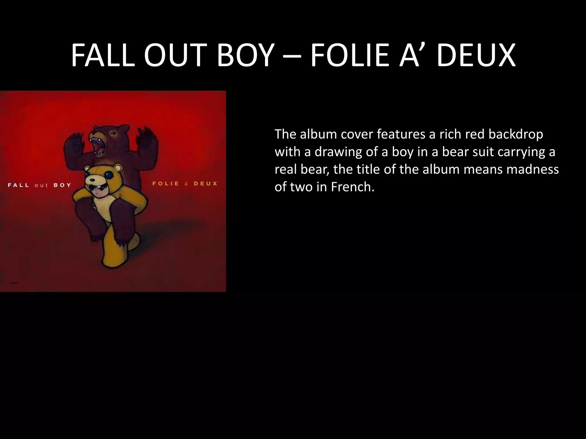 FALL OUT BOY – FOLIE A’ DEUXThe album cover features a rich red backdrop with a drawing of a boy in a bear suit carrying a real bear, the title of the album means madness of two in French.