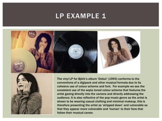 LP EXAMPLE 1
The vinyl LP for Bjőrk’s album ‘Debut’ (1993) conforms to the
conventions of a digipack and other musical formats due to its
cohesive use of colour scheme and font. For example we see the
consistent use of the sepia toned colour scheme that features the
artist gazing directly into the camera and directly addressing the
audience. It is also reflective of the pop music genre as the artist is
shown to be wearing casual clothing and minimal makeup, this is
therefore presenting the artist as ‘stripped down’ and vulnerable so
that they appear more vulnerable and ‘human’ to their fans that
follow their musical career.
 