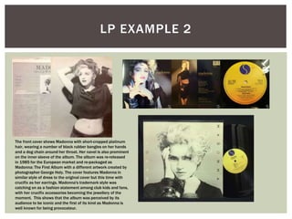 LP EXAMPLE 2
The front cover shows Madonna with short-cropped platinum
hair, wearing a number of black rubber bangles on her hands
and a dog chain around her throat. Her navel is also prominent
on the inner sleeve of the album. The album was re-released
in 1985 for the European market and re-packaged as
Madonna: The First Album with a different artwork created by
photographer George Holy. The cover features Madonna in
similar style of dress to the original cover but this time with
crucifix as her earrings. Madonna's trademark style was
catching on as a fashion statement among club kids and fans,
with her crucifix accessories becoming the jewellery of the
moment. This shows that the album was perceived by its
audience to be iconic and the first of its kind as Madonna is
well known for being provocateur.
 