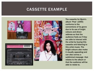 CASSETTE EXAMPLE
The cassette for Bjork's
album ‘Post’ (1995)
conforms to the
conventions of its genre
due to its use of bright
colours and direct
address so that the
audience feels as if they
are able to interact with
the artist by buying this
cassette and listening to
this artist music. The
bright colours also make
it visually appealing and
can also convey a
subliminal message that
relates to the album or
that the audience will be
able to relate to.
 