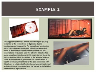 EXAMPLE 1
The Digipack for Kelela’s album ‘Take Me Apart’ (2017)
conforms to the conventions of digipacks due its
consistency and house style. For example we see the the
use of the colour red throughout this digipacks artwork,
which in relation to Barthe’s semantic codes has the
connotations of love and lust. The album’s title also has
some sexual connotations and this might be why the artist
has chosen this colour to be used in the album’s artwork.
There is also the use of gold which has connotations of
wealth and luxury which links to the idea associated with
this album of celebrating femininity and womanhood which
is shown in these photographs as the female artist is being
presented in a regal fashion.
 