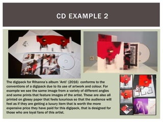 CD EXAMPLE 2
The digipack for Rihanna’s album ’Anti’ (2016) conforms to the
conventions of a digipack due to its use of artwork and colour. For
example we see the same image from a variety of different angles
and some prints that feature images of the artist. These are also all
printed on glossy paper that feels luxurious so that the audience will
feel as if they are getting a luxury item that is worth the more
expensive price they have paid for this digipack, that is designed for
those who are loyal fans of this artist.
 