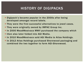  Digipack’s became popular in the 2000s after being
developed amongst record labels.
 They were the first successful alternatives to jewel cases.
 They were originally owned by IMPAC Group Inc.
 In 2000 MeadWestvaco MWV purchased the company which
 then also later folded into AGI Media.
 In 2010 MeadWestvaco sold AGI Media to Atlas Holdings.
 In 2012 Atlas Holdings purchased Shorewood packaging and
combined the two together to form AGI-Shorewood.
HISTORY OF DIGIPACKS
 