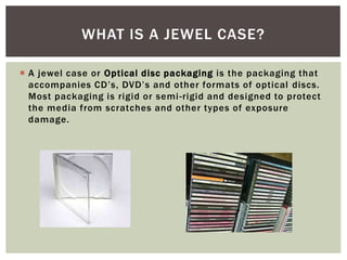  A jewel case or Optical disc packaging is the packaging that
accompanies CD’s, DVD’s and other formats of optical discs.
Most packaging is rigid or semi-rigid and designed to protect
the media from scratches and other types of exposure
damage.
WHAT IS A JEWEL CASE?
 
